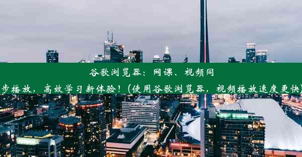 谷歌浏览器：网课、视频同步播放，高效学习新体验！(使用谷歌浏览器，视频播放速度更快)