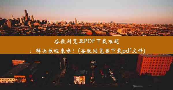 谷歌浏览器PDF下载难题：解决教程来啦！(谷歌浏览器下载pdf文件)