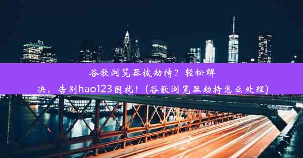 谷歌浏览器被劫持？轻松解决，告别hao123困扰！(谷歌浏览器劫持怎么处理)