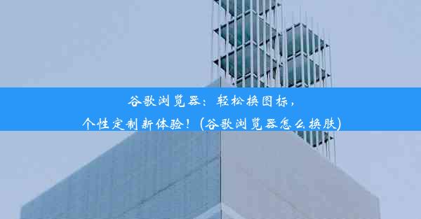 谷歌浏览器：轻松换图标，个性定制新体验！(谷歌浏览器怎么换肤)