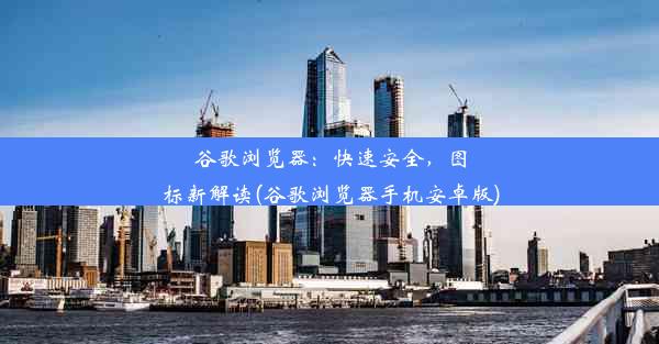 谷歌浏览器：快速安全，图标新解读(谷歌浏览器手机安卓版)