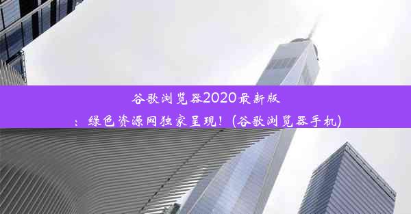 谷歌浏览器2020最新版：绿色资源网独家呈现！(谷歌浏览器手机)