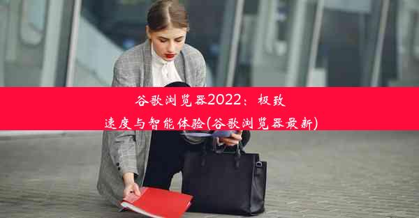 谷歌浏览器2022：极致速度与智能体验(谷歌浏览器最新)