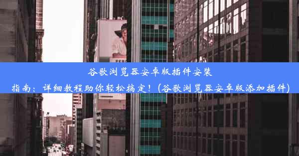 谷歌浏览器安卓版插件安装指南：详细教程助你轻松搞定！(谷歌浏览器安卓版添加插件)