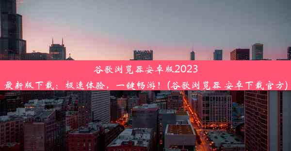 谷歌浏览器安卓版2023最新版下载：极速体验，一键畅游！(谷歌浏览器 安卓下载官方)