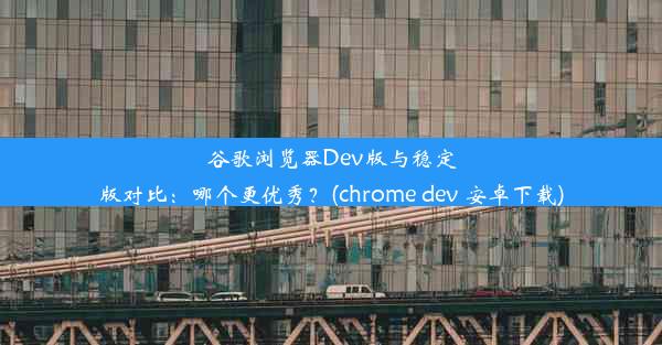 谷歌浏览器Dev版与稳定版对比：哪个更优秀？(chrome dev 安卓下载)