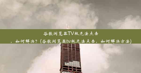 谷歌浏览器TV版无法点击，如何解决？(谷歌浏览器tv版无法点击，如何解决方法)