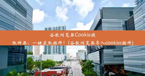 谷歌浏览器Cookie提取神器：一键获取插件！(谷歌浏览器导入cookies插件)