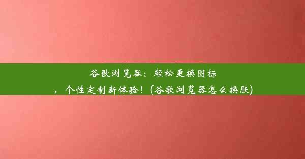 谷歌浏览器：轻松更换图标，个性定制新体验！(谷歌浏览器怎么换肤)