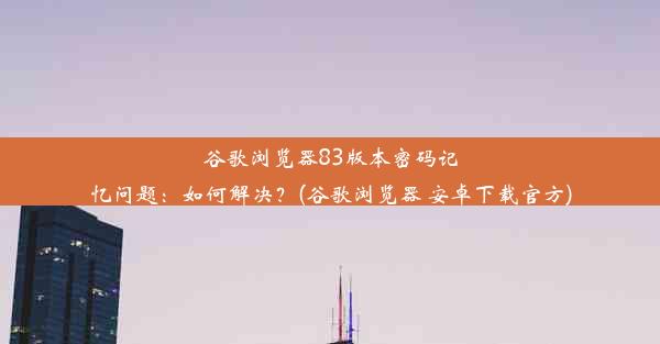 谷歌浏览器83版本密码记忆问题：如何解决？(谷歌浏览器 安卓下载官方)