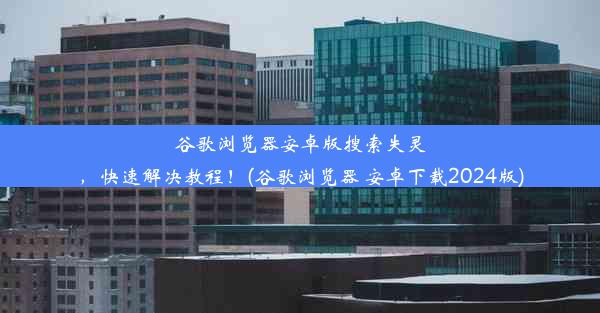 谷歌浏览器安卓版搜索失灵，快速解决教程！(谷歌浏览器 安卓下载2024版)