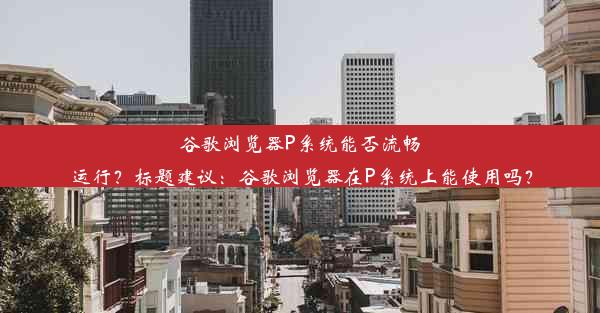 谷歌浏览器P系统能否流畅运行？标题建议：谷歌浏览器在P系统上能使用吗？