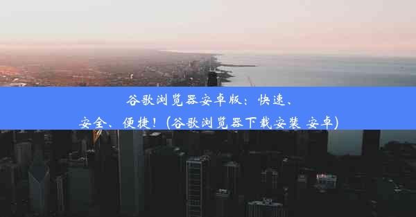 谷歌浏览器安卓版：快速、安全、便捷！(谷歌浏览器下载安装 安卓)