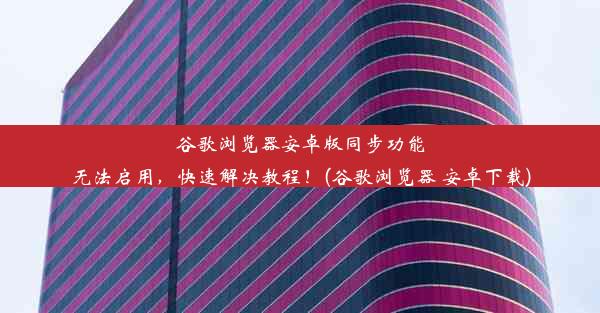 谷歌浏览器安卓版同步功能无法启用，快速解决教程！(谷歌浏览器 安卓下载)