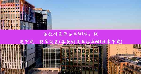 谷歌浏览器安卓60版：极速下载，畅享浏览(谷歌浏览器安卓60版本下载)