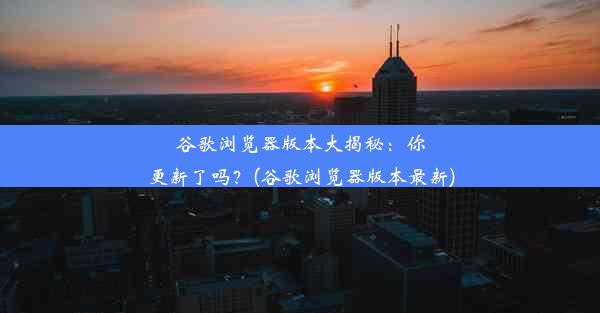 谷歌浏览器版本大揭秘：你更新了吗？(谷歌浏览器版本最新)