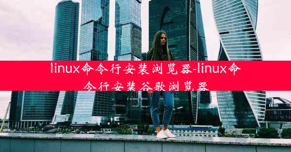 linux命令行安装浏览器-linux命令行安装谷歌浏览器