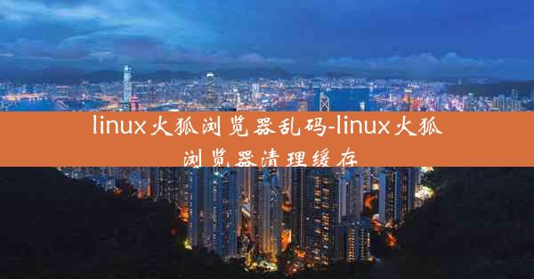 linux火狐浏览器乱码-linux火狐浏览器清理缓存