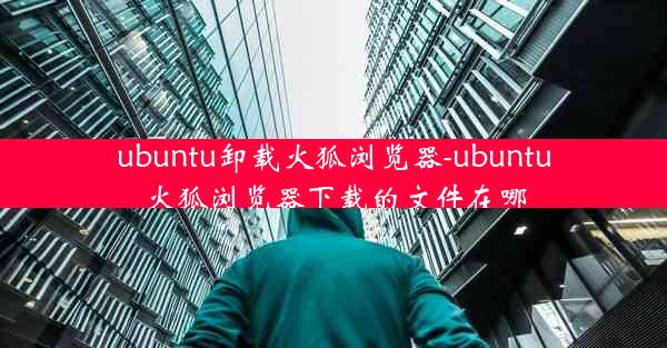 ubuntu卸载火狐浏览器-ubuntu火狐浏览器下载的文件在哪