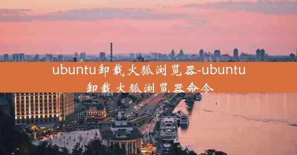 ubuntu卸载火狐浏览器-ubuntu卸载火狐浏览器命令