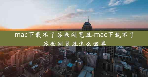 mac下载不了谷歌浏览器-mac下载不了谷歌浏览器怎么回事