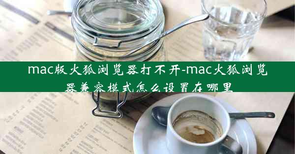 mac版火狐浏览器打不开-mac火狐浏览器兼容模式怎么设置在哪里