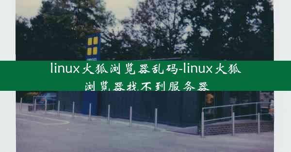 linux火狐浏览器乱码-linux火狐浏览器找不到服务器