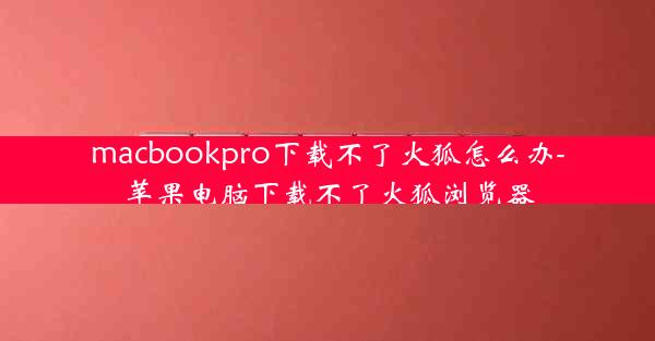 macbookpro下载不了火狐怎么办-苹果电脑下载不了火狐浏览器