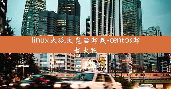 linux火狐浏览器卸载-centos卸载火狐